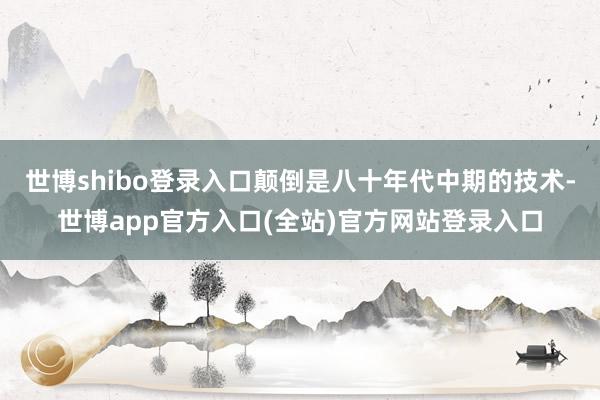 世博shibo登录入口颠倒是八十年代中期的技术-世博app官