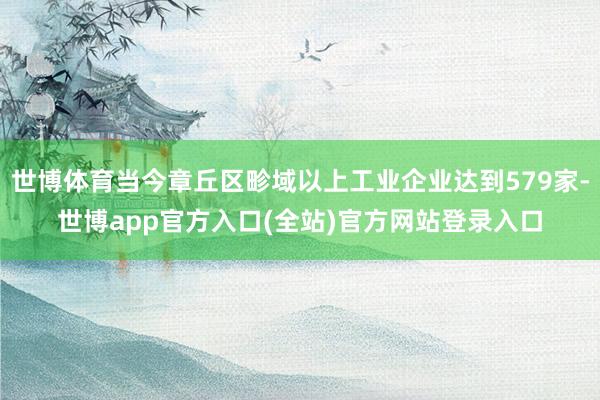 世博体育当今章丘区畛域以上工业企业达到579家-世博app官
