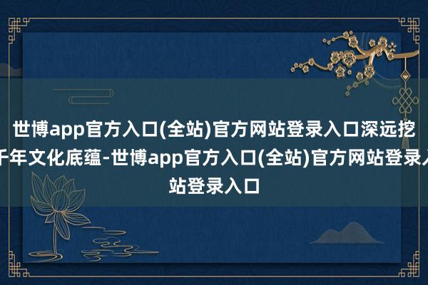 世博app官方入口(全站)官方网站登录入口深远挖掘千年文化底