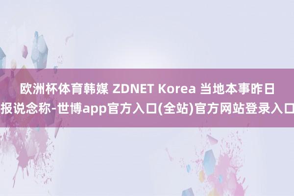 欧洲杯体育韩媒 ZDNET Korea 当地本事昨日报说念称