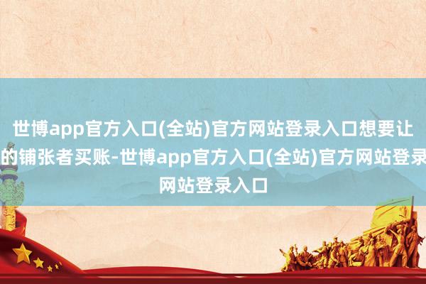世博app官方入口(全站)官方网站登录入口想要让抉剔的铺张者