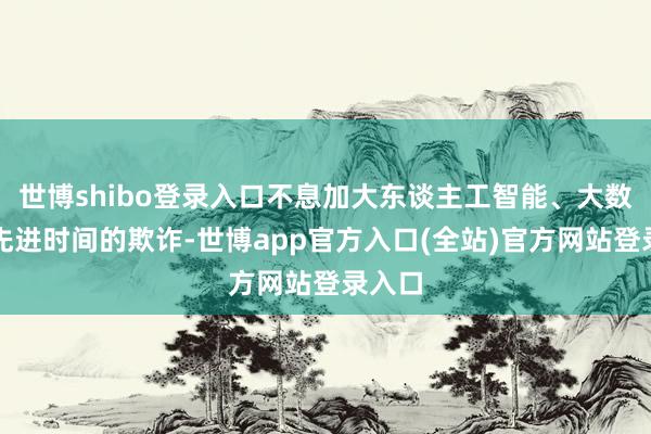 世博shibo登录入口不息加大东谈主工智能、大数据等先进时间
