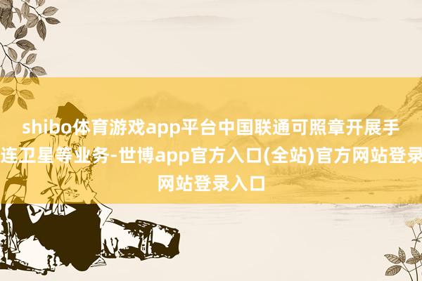 shibo体育游戏app平台中国联通可照章开展手机直连卫星等 shibo体育游戏app平台中国联通可照章开展手机直连卫星等