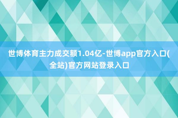 世博体育主力成交额1.04亿-世博app官方入口(全站)官方 世博体育主力成交额1.04亿-世博app官方入口(全站)官方