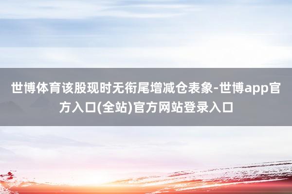 世博体育该股现时无衔尾增减仓表象-世博app官方入口(全站) 世博体育该股现时无衔尾增减仓表象-世博app官方入口(全站)