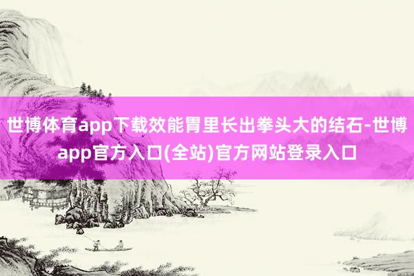 世博体育app下载效能胃里长出拳头大的结石-世博app官方入