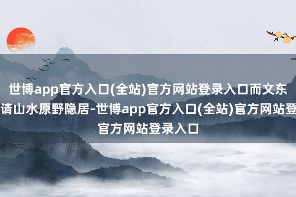世博app官方入口(全站)官方网站登录入口而文东谈主聘请山水