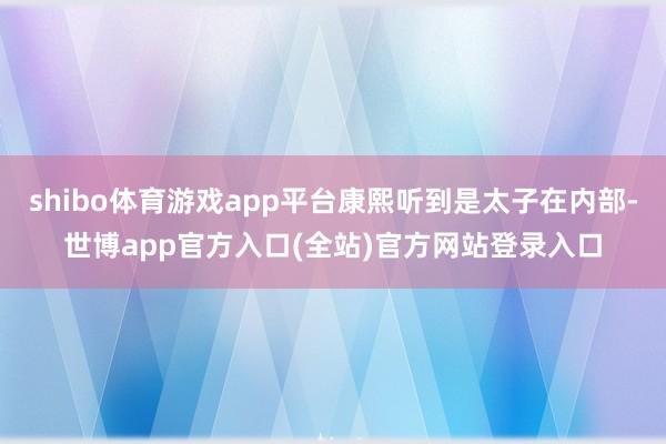 shibo体育游戏app平台康熙听到是太子在内部-世博app