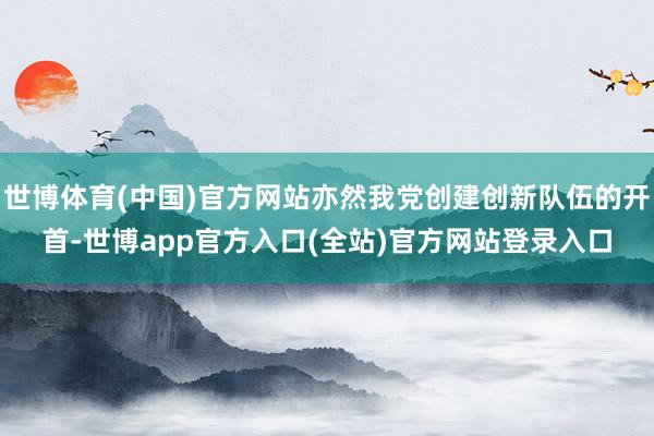 世博体育(中国)官方网站亦然我党创建创新队伍的开首-世博ap
