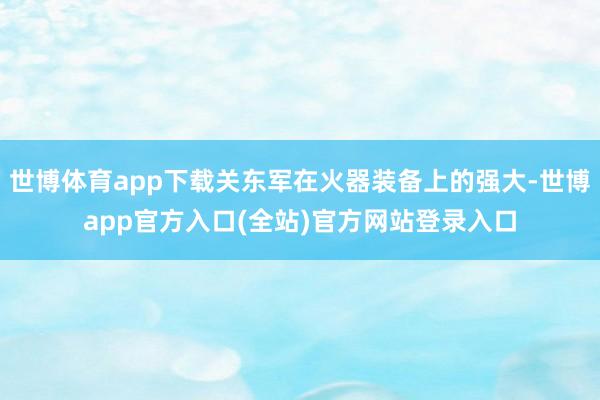 世博体育app下载关东军在火器装备上的强大-世博app官方入
