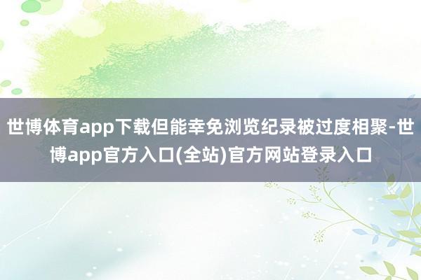 世博体育app下载但能幸免浏览纪录被过度相聚-世博app官方