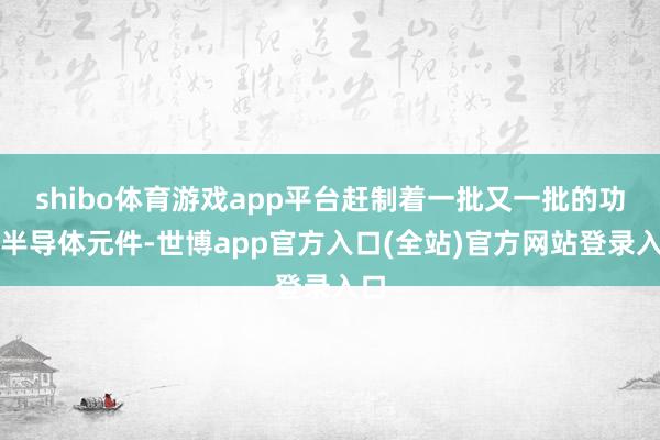 shibo体育游戏app平台赶制着一批又一批的功率半导体元件