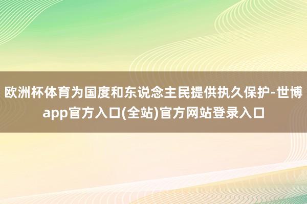 欧洲杯体育为国度和东说念主民提供执久保护-世博app官方入口