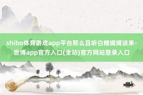 shibo体育游戏app平台那么且听白糖娓娓谈来-世博app官方入口(全站)官方网站登录入口