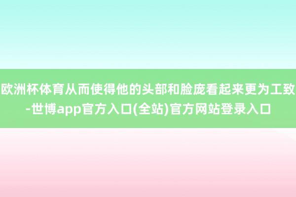欧洲杯体育从而使得他的头部和脸庞看起来更为工致-世博app官