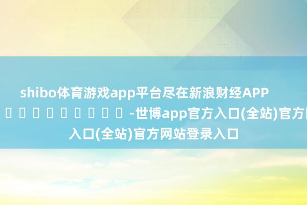 shibo体育游戏app平台尽在新浪财经APP -世博app官方入口(全站)官方网站登录入口