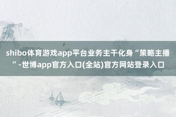 shibo体育游戏app平台业务主干化身“策略主播”-世博app官方入口(全站)官方网站登录入口
