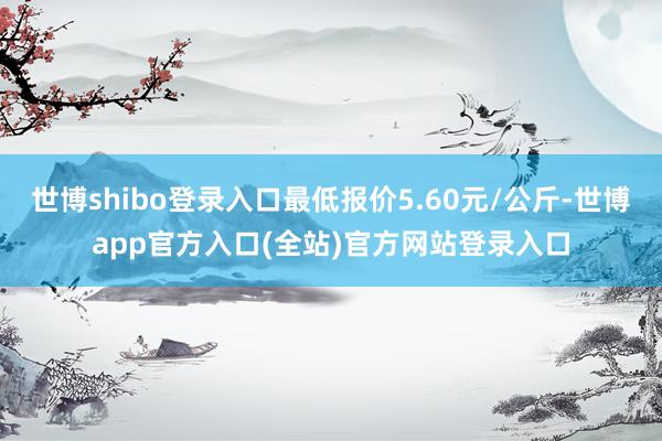 世博shibo登录入口最低报价5.60元/公斤-世博app官
