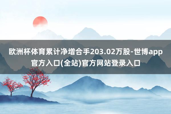 欧洲杯体育累计净增合手203.02万股-世博app官方入口(