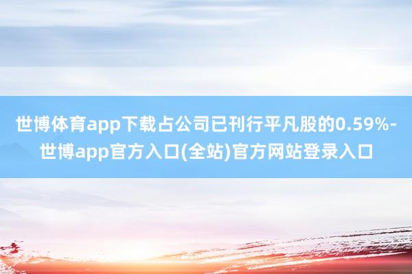 世博体育app下载占公司已刊行平凡股的0.59%-世博app