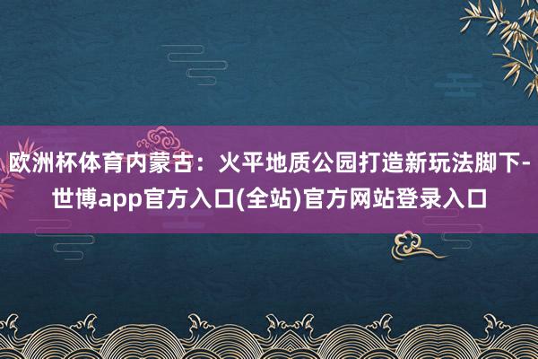 欧洲杯体育内蒙古：火平地质公园打造新玩法脚下-世博app官方