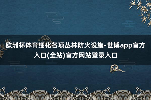 欧洲杯体育细化各项丛林防火设施-世博app官方入口(全站)官