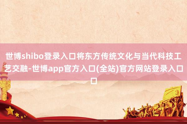 世博shibo登录入口将东方传统文化与当代科技工艺交融-世博app官方入口(全站)官方网站登录入口