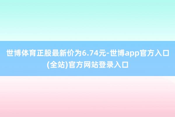 世博体育正股最新价为6.74元-世博app官方入口(全站)官