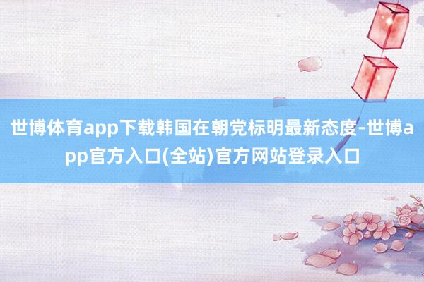 世博体育app下载韩国在朝党标明最新态度-世博app官方入口