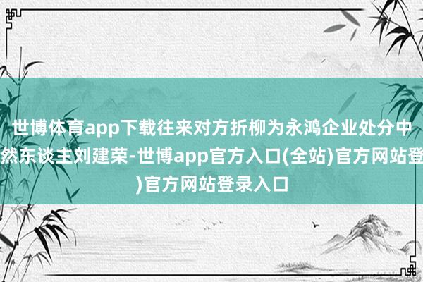 世博体育app下载往来对方折柳为永鸿企业处分中心及当然东谈主