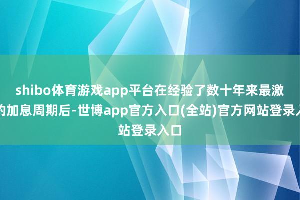 shibo体育游戏app平台在经验了数十年来最激进的加息周期