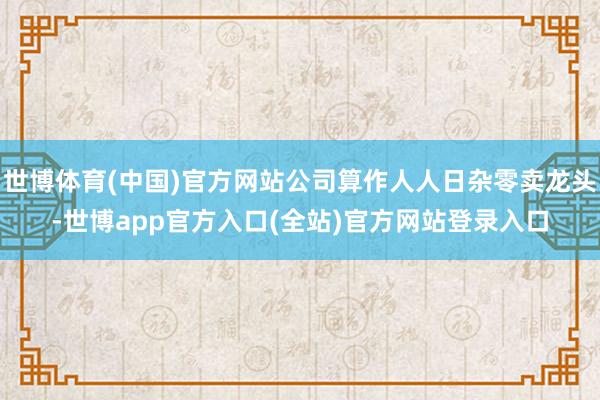 世博体育(中国)官方网站公司算作人人日杂零卖龙头-世博app