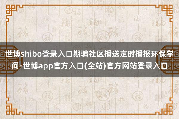 世博shibo登录入口期骗社区播送定时播报环保学问-世博ap