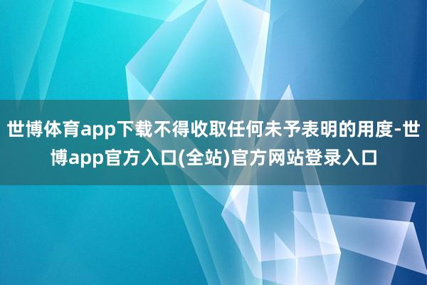 世博体育app下载不得收取任何未予表明的用度-世博app官方