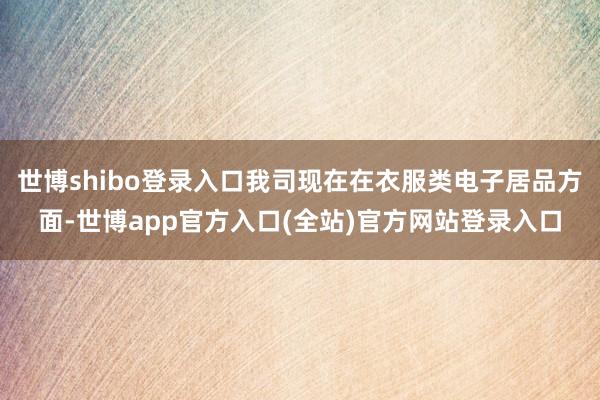 世博shibo登录入口我司现在在衣服类电子居品方面-世博ap