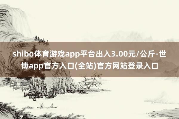 shibo体育游戏app平台出入3.00元/公斤-世博app